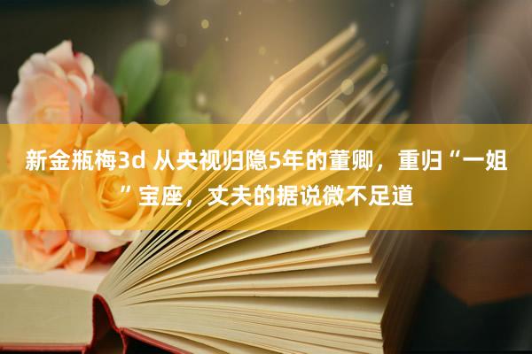 新金瓶梅3d 从央视归隐5年的董卿，重归“一姐”宝座，丈夫的据说微不足道