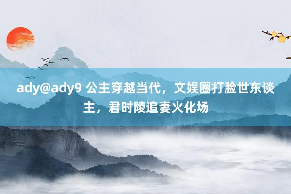 ady@ady9 公主穿越当代，文娱圈打脸世东谈主，君时陵追妻火化场
