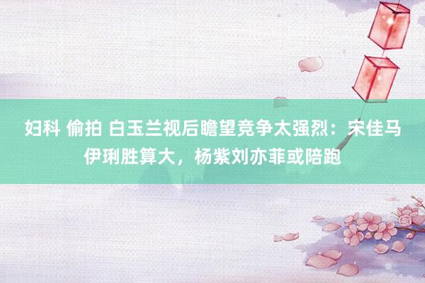 妇科 偷拍 白玉兰视后瞻望竞争太强烈：宋佳马伊琍胜算大，杨紫刘亦菲或陪跑