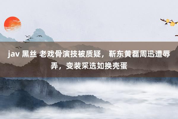 jav 黑丝 老戏骨演技被质疑，靳东黄磊周迅遭辱弄，变装采选如换壳蛋