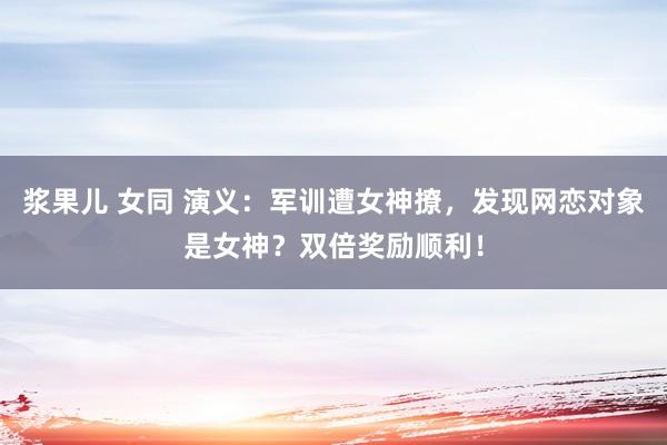 浆果儿 女同 演义：军训遭女神撩，发现网恋对象是女神？双倍奖励顺利！