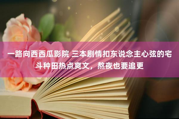 一路向西西瓜影院 三本剧情扣东说念主心弦的宅斗种田热点爽文，熬夜也要追更