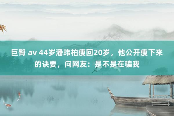 巨臀 av 44岁潘玮柏瘦回20岁，他公开瘦下来的诀要，问网友：是不是在骗我