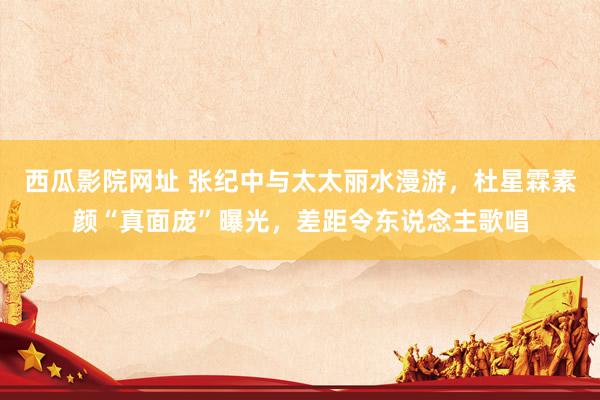 西瓜影院网址 张纪中与太太丽水漫游，杜星霖素颜“真面庞”曝光，差距令东说念主歌唱