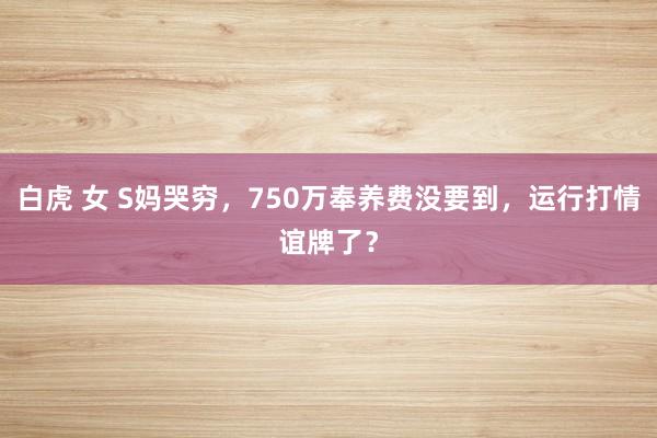 白虎 女 S妈哭穷，750万奉养费没要到，运行打情谊牌了？