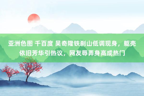 亚洲色图 千百度 吴奇隆铁刹山低调现身，躯壳依旧芳华引热议，网友辱弄身高成热门