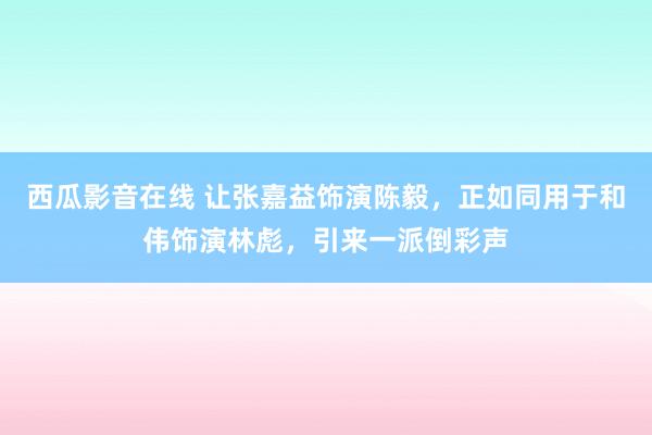 西瓜影音在线 让张嘉益饰演陈毅，正如同用于和伟饰演林彪，引来一派倒彩声