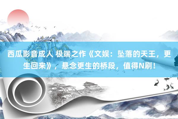 西瓜影音成人 极端之作《文娱：坠落的天王，更生回来》，悬念更生的桥段，值得N刷！
