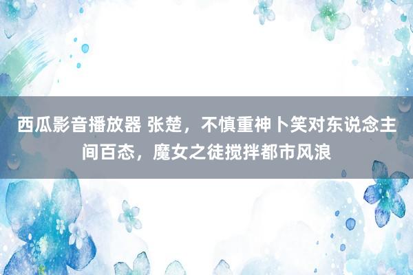 西瓜影音播放器 张楚，不慎重神卜笑对东说念主间百态，魔女之徒搅拌都市风浪