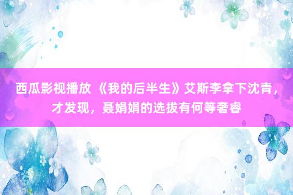 西瓜影视播放 《我的后半生》艾斯李拿下沈青，才发现，聂娟娟的选拔有何等奢睿