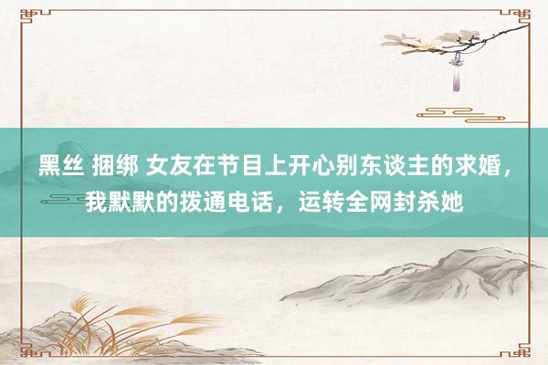 黑丝 捆绑 女友在节目上开心别东谈主的求婚，我默默的拨通电话，运转全网封杀她