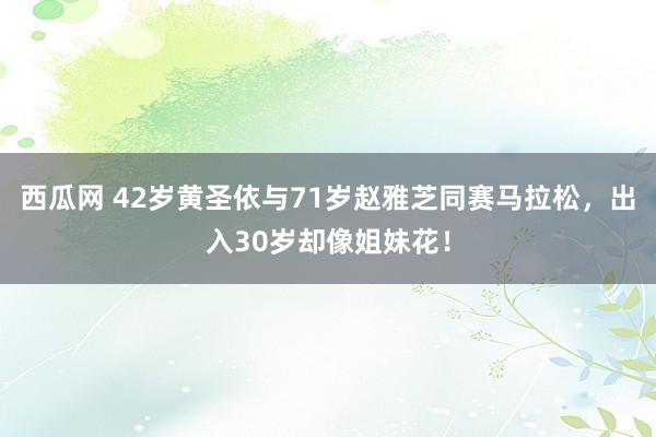 西瓜网 42岁黄圣依与71岁赵雅芝同赛马拉松，出入30岁却像姐妹花！