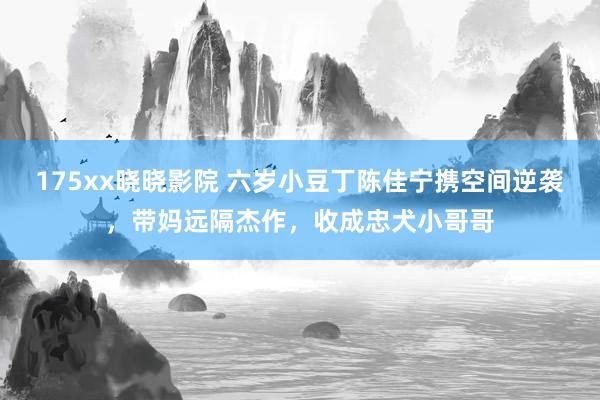 175xx晓晓影院 六岁小豆丁陈佳宁携空间逆袭，带妈远隔杰作，收成忠犬小哥哥