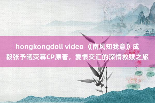 hongkongdoll video 《南风知我意》成毅张予曦荧幕CP原著，爱恨交汇的深情救赎之旅