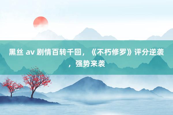 黑丝 av 剧情百转千回，《不朽修罗》评分逆袭，强势来袭