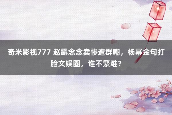 奇米影视777 赵露念念卖惨遭群嘲，杨幂金句打脸文娱圈，谁不繁难？