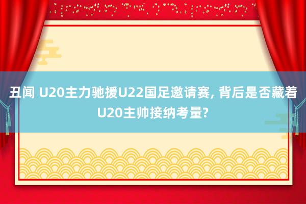 丑闻 U20主力驰援U22国足邀请赛, 背后是否藏着U20主帅接纳考量?