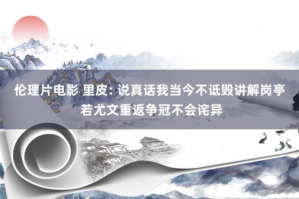 伦理片电影 里皮: 说真话我当今不诋毁讲解岗亭 若尤文重返争冠不会诧异