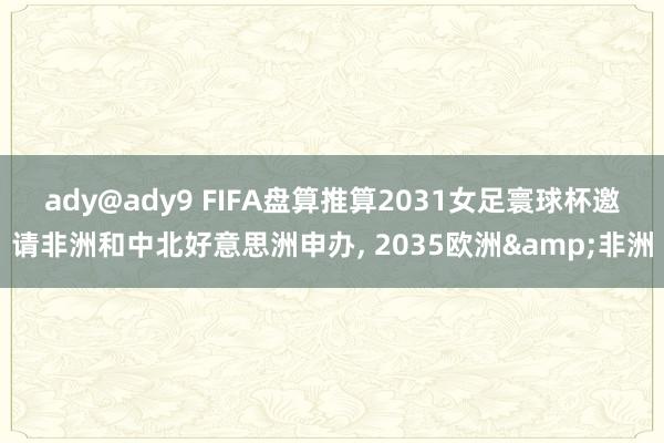 ady@ady9 FIFA盘算推算2031女足寰球杯邀请非洲和中北好意思洲申办, 2035欧洲&非洲