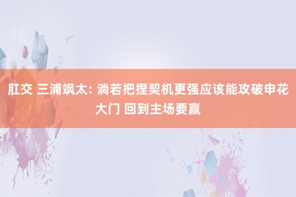 肛交 三浦飒太: 淌若把捏契机更强应该能攻破申花大门 回到主场要赢