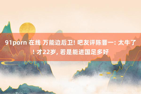 91porn 在线 万能边后卫! 吧友评陈晋一: 太牛了! 才22岁, 若是能进国足多好