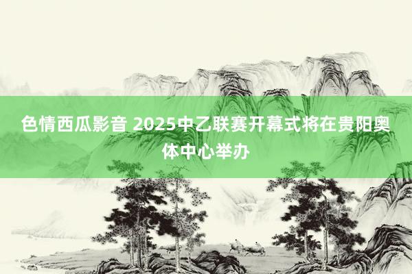 色情西瓜影音 2025中乙联赛开幕式将在贵阳奥体中心举办