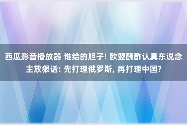 西瓜影音播放器 谁给的胆子! 欧盟酬酢认真东说念主放狠话: 先打理俄罗斯, 再打理中国?