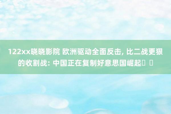 122xx晓晓影院 欧洲驱动全面反击, 比二战更狠的收割战: 中国正在复制好意思国崛起‌‌