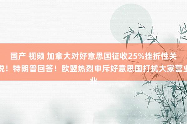 国产 视频 加拿大对好意思国征收25%挫折性关税！特朗普回答！欧盟热烈申斥好意思国打扰大家营业