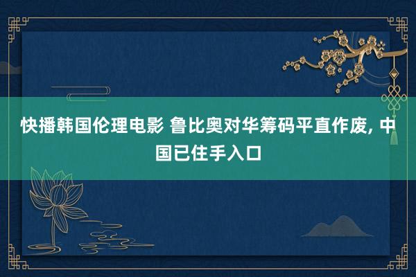 快播韩国伦理电影 鲁比奥对华筹码平直作废, 中国已住手入口