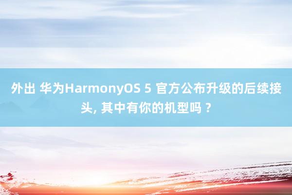 外出 华为HarmonyOS 5 官方公布升级的后续接头, 其中有你的机型吗 ?
