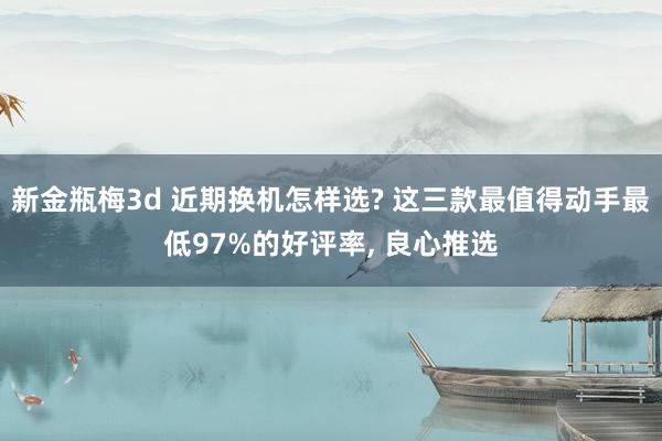 新金瓶梅3d 近期换机怎样选? 这三款最值得动手最低97%的好评率, 良心推选