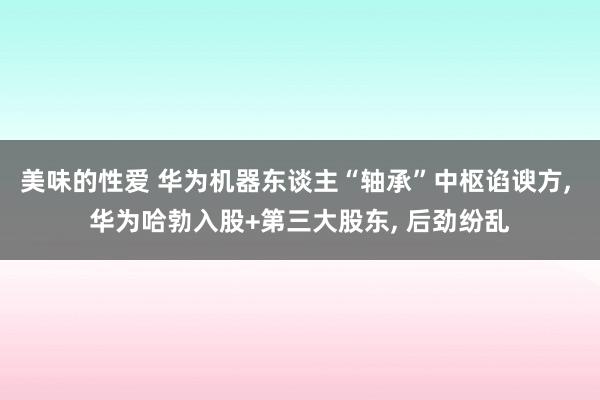 美味的性爱 华为机器东谈主“轴承”中枢谄谀方, 华为哈勃入股+第三大股东, 后劲纷乱