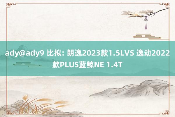 ady@ady9 比拟: 朗逸2023款1.5LVS 逸动2022款PLUS蓝鲸NE 1.4T