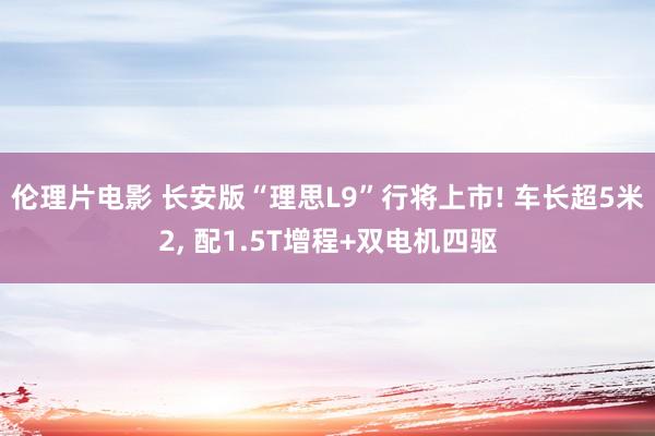 伦理片电影 长安版“理思L9”行将上市! 车长超5米2, 配1.5T增程+双电机四驱
