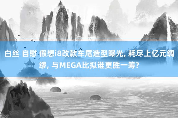 白丝 自慰 假想i8改款车尾造型曝光, 耗尽上亿元绸缪, 与MEGA比拟谁更胜一筹?