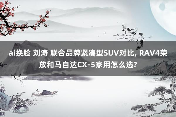 ai换脸 刘涛 联合品牌紧凑型SUV对比, RAV4荣放和马自达CX-5家用怎么选?
