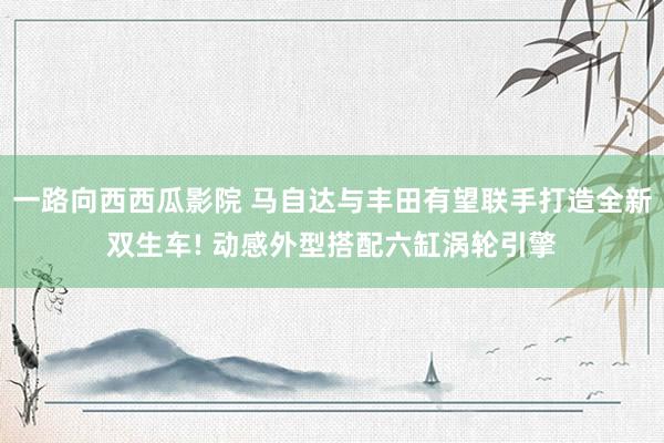 一路向西西瓜影院 马自达与丰田有望联手打造全新双生车! 动感外型搭配六缸涡轮引擎