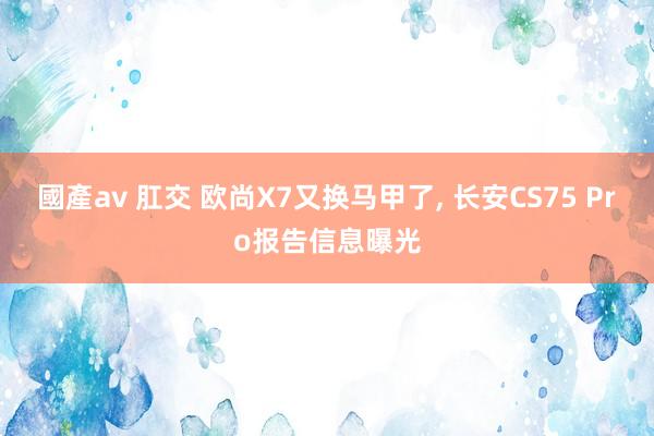國產av 肛交 欧尚X7又换马甲了, 长安CS75 Pro报告信息曝光