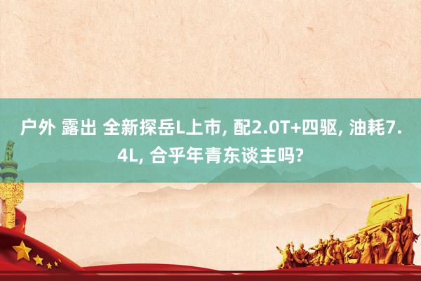 户外 露出 全新探岳L上市, 配2.0T+四驱, 油耗7.4L, 合乎年青东谈主吗?