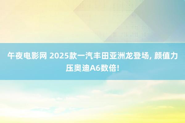 午夜电影网 2025款一汽丰田亚洲龙登场, 颜值力压奥迪A6数倍!