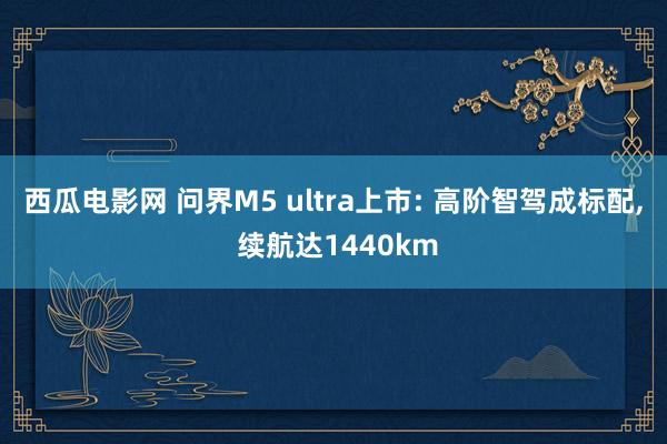 西瓜电影网 问界M5 ultra上市: 高阶智驾成标配, 续航达1440km