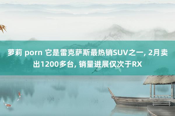 萝莉 porn 它是雷克萨斯最热销SUV之一, 2月卖出1200多台, 销量进展仅次于RX