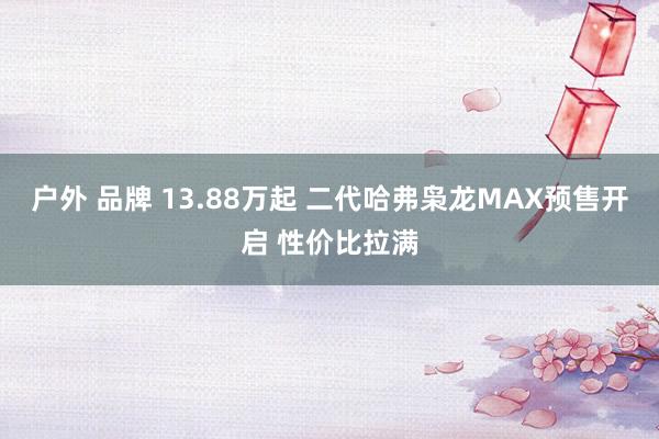 户外 品牌 13.88万起 二代哈弗枭龙MAX预售开启 性价比拉满