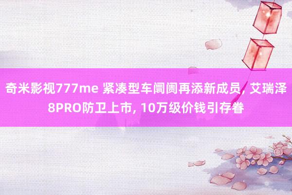 奇米影视777me 紧凑型车阛阓再添新成员, 艾瑞泽8PRO防卫上市, 10万级价钱引存眷