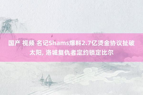 国产 视频 名记Shams爆料2.7亿烫金协议扯破太阳, 洛城复仇者定约锁定比尔