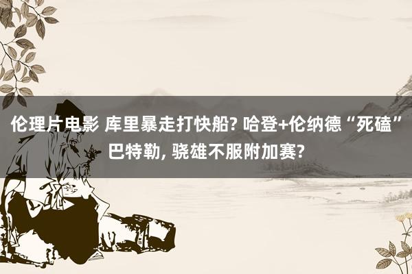 伦理片电影 库里暴走打快船? 哈登+伦纳德“死磕”巴特勒, 骁雄不服附加赛?