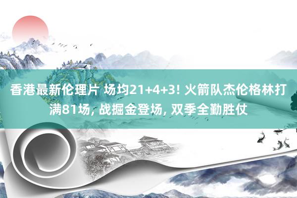香港最新伦理片 场均21+4+3! 火箭队杰伦格林打满81场, 战掘金登场, 双季全勤胜仗