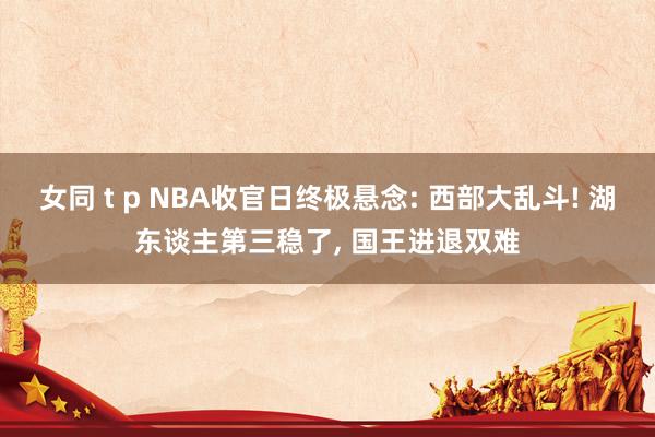 女同 t p NBA收官日终极悬念: 西部大乱斗! 湖东谈主第三稳了, 国王进退双难