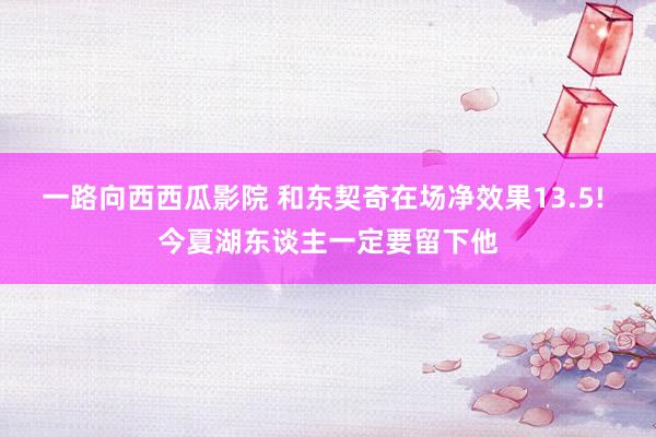 一路向西西瓜影院 和东契奇在场净效果13.5! 今夏湖东谈主一定要留下他